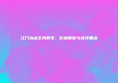 江门冰点全身脱毛：价格解析与选择要点