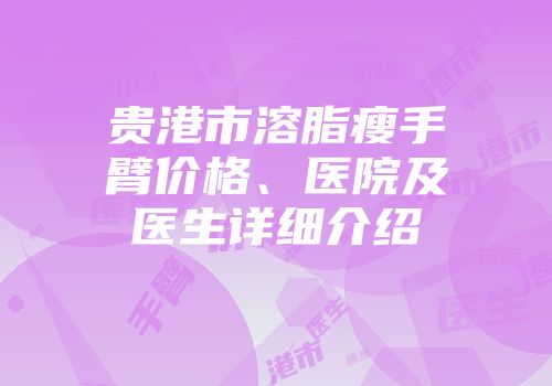 贵港市溶脂瘦手臂价格、医院及医生详细介绍