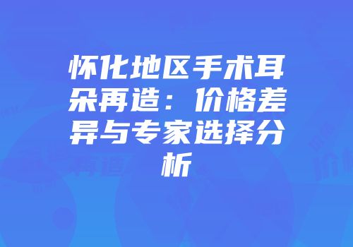 怀化地区手术耳朵再造：价格差异与专家选择分析