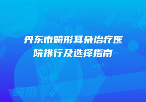 丹东市畸形耳朵治疗医院排行及选择指南