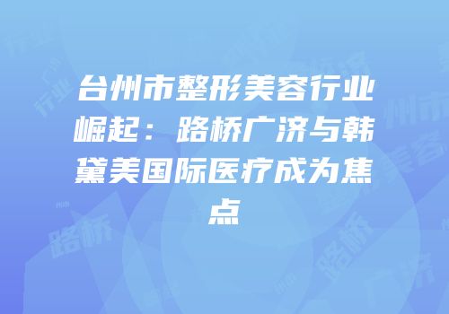 台州市整形美容行业崛起：路桥广济与韩黛美国际医疗成为焦点