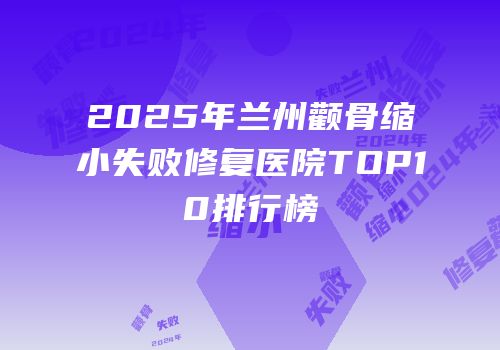 2025年兰州颧骨缩小失败修复医院TOP10排行榜