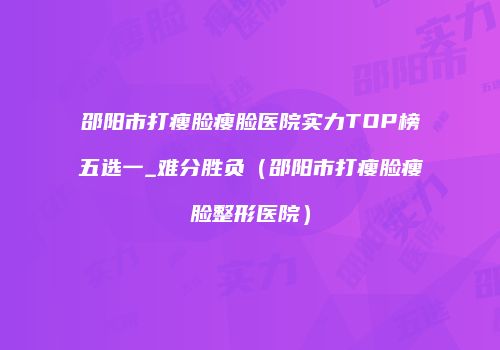 邵阳市打瘦脸瘦脸医院实力TOP榜五选一_难分胜负（邵阳市打瘦脸瘦脸整形医院）