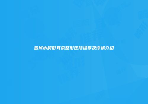 晋城市畸形耳朵整形医院推荐及详情介绍