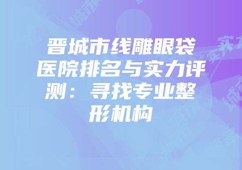 晋城市线雕眼袋医院排名与实力评测：寻找专业整形机构