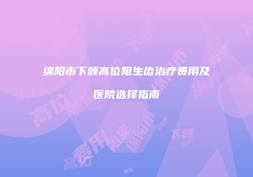 绵阳市下颌高位阻生齿治疗费用及医院选择指南