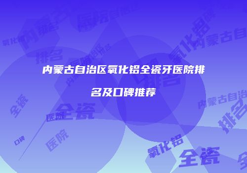 内蒙古自治区氧化铝全瓷牙医院排名及口碑推荐
