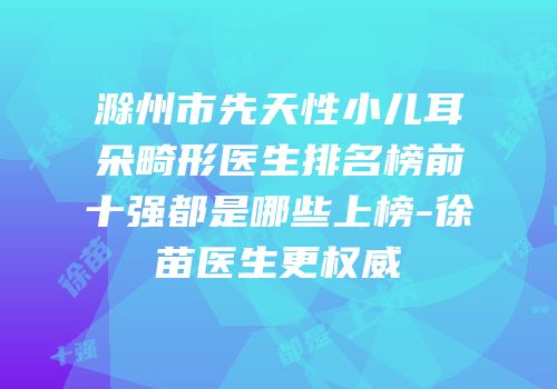 滁州市先天性小儿耳朵畸形医生排名榜前十强都是哪些上榜-徐苗医生更权威