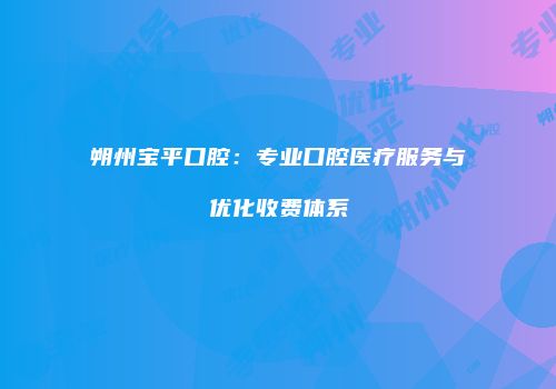 朔州宝平口腔：专业口腔医疗服务与优化收费体系