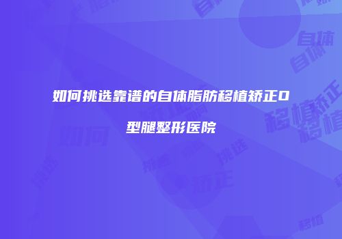 如何挑选靠谱的自体脂肪移植矫正O型腿整形医院