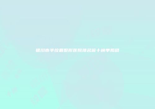 银川市半纹眉整形医院排名前十榜单揭晓