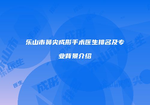 乐山市鼻尖成形手术医生排名及专业背景介绍