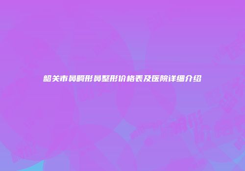 韶关市鼻畸形鼻整形价格表及医院详细介绍