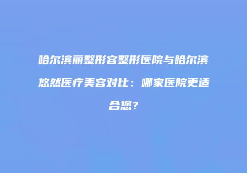 哈尔滨丽整形容整形医院与哈尔滨悠然医疗美容对比：哪家医院更适合您？