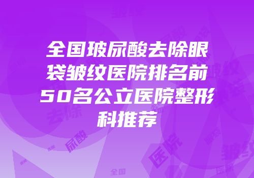 全国玻尿酸去除眼袋皱纹医院排名前50名公立医院整形科推荐