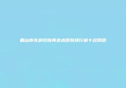 眉山市乳房切除再造术医院排行前十名揭晓