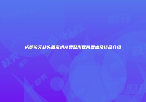 成都前牙缺失固定桥修复整形医院盘点及排名介绍