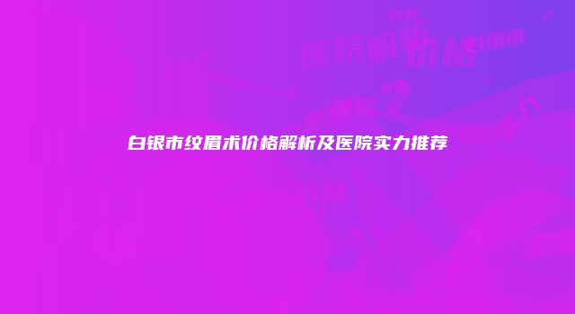白银市纹眉术价格解析及医院实力推荐