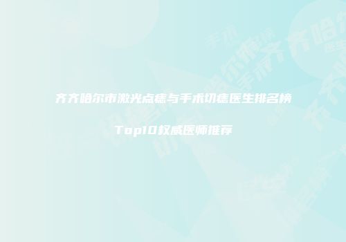 齐齐哈尔市激光点痣与手术切痣医生排名榜Top10权威医师推荐