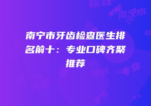 南宁市牙齿检查医生排名前十：专业口碑齐聚推荐