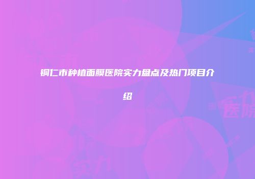 铜仁市种植面膜医院实力盘点及热门项目介绍