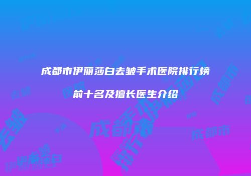 成都市伊丽莎白去皱手术医院排行榜前十名及擅长医生介绍