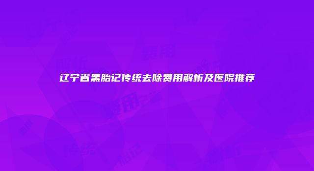 辽宁省黑胎记传统去除费用解析及医院推荐