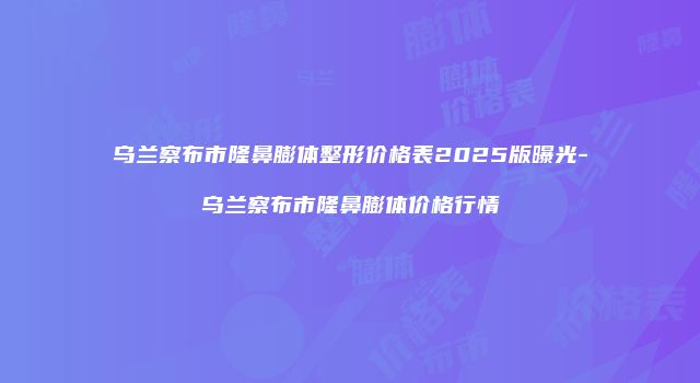 乌兰察布市隆鼻膨体整形价格表2025版曝光-乌兰察布市隆鼻膨体价格行情