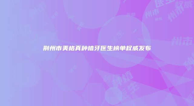 荆州市美格真种植牙医生榜单权威发布
