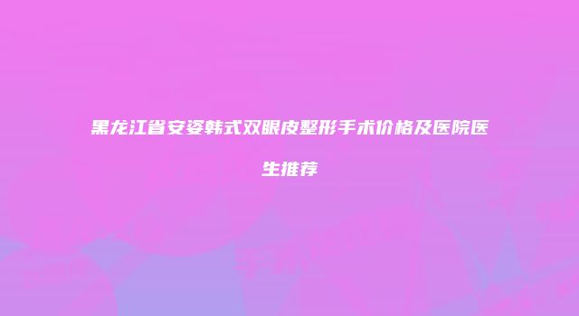 黑龙江省安姿韩式双眼皮整形手术价格及医院医生推荐