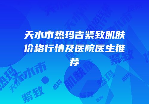天水市热玛吉紧致肌肤价格行情及医院医生推荐