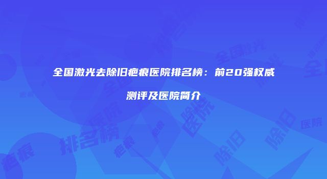 全国激光去除旧疤痕医院排名榜：前20强权威测评及医院简介