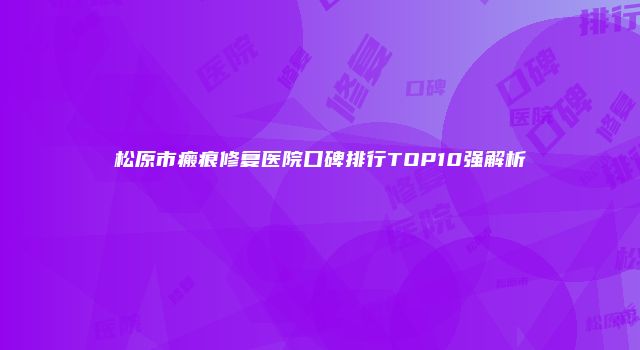 松原市瘢痕修复医院口碑排行TOP10强解析