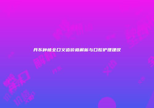 丹东种植全口义齿价格解析与口腔护理建议