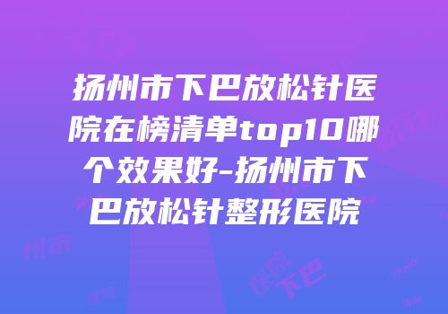 扬州市下巴放松针医院在榜清单top10哪个效果好-扬州市下巴放松针整形医院