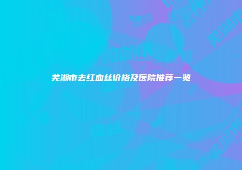 芜湖市去红血丝价格及医院推荐一览