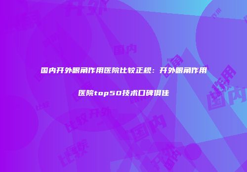 国内开外眼角作用医院比较正规：开外眼角作用医院top50技术口碑俱佳