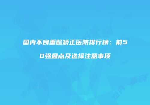 国内不良重睑矫正医院排行榜：前50强盘点及选择注意事项