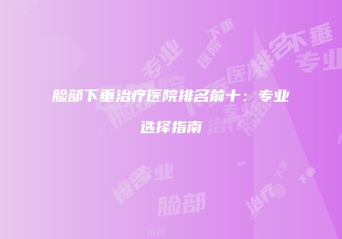脸部下垂治疗医院排名前十：专业选择指南