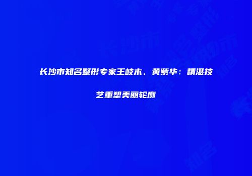 长沙市知名整形专家王岐木、黄紫华：精湛技艺重塑美丽轮廓