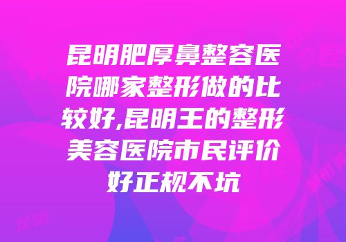 昆明肥厚鼻整容医院哪家整形做的比较好,昆明王的整形美容医院市民评价好正规不坑