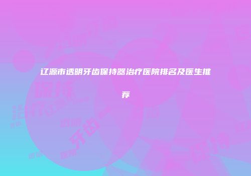 辽源市透明牙齿保持器治疗医院排名及医生推荐