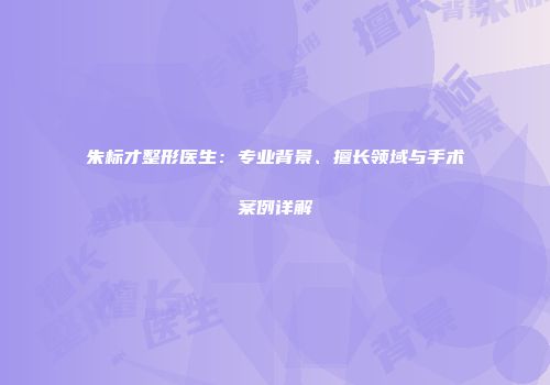 朱标才整形医生：专业背景、擅长领域与手术案例详解