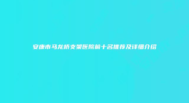 安康市马龙桥支架医院前十名推荐及详细介绍