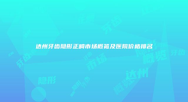 达州牙齿隐形正畸市场概览及医院价格排名