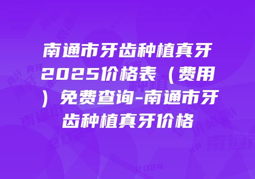 南通市牙齿种植真牙2025价格表（费用）免费查询-南通市牙齿种植真牙价格