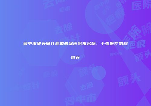 晋中市额头缝针疤痕去除医院排名榜：十强医疗机构推荐