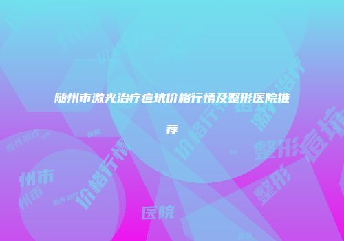 随州市激光治疗痘坑价格行情及整形医院推荐
