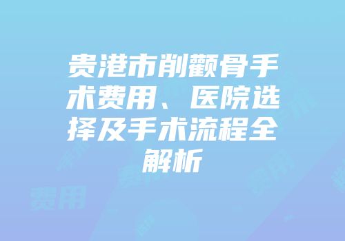 贵港市削颧骨手术费用、医院选择及手术流程全解析