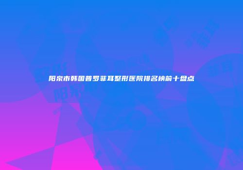 阳泉市韩国普罗菲耳整形医院排名榜前十盘点